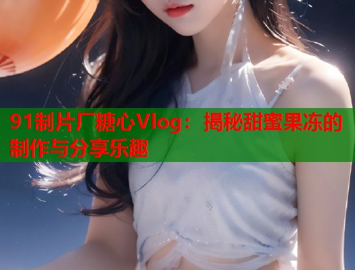 91制片厂糖心Vlog：揭秘甜蜜果冻的制作与分享乐趣
