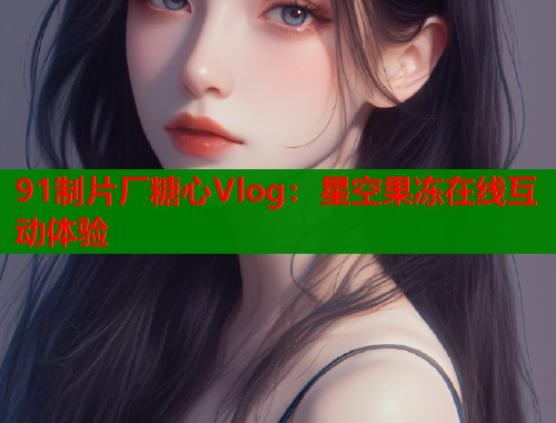 91制片厂糖心Vlog：星空果冻在线互动体验