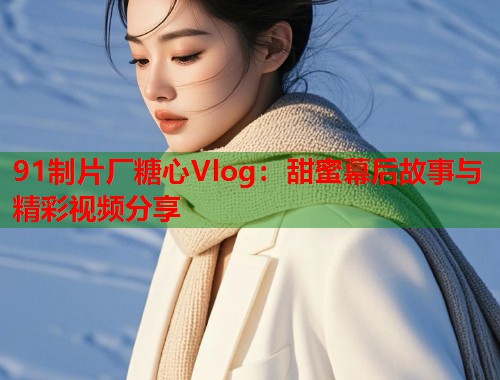 91制片厂糖心Vlog：甜蜜幕后故事与精彩视频分享