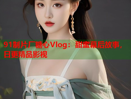 91制片厂糖心Vlog：甜蜜幕后故事，日更精品影视