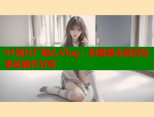 91制片厂糖心Vlog：甜蜜果冻幕后故事及制作分享