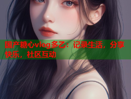 国产糖心vlog多乙：记录生活，分享快乐，社区互动