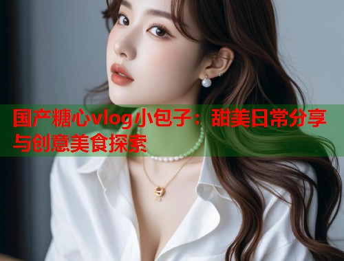 国产糖心vlog小包子：甜美日常分享与创意美食探索
