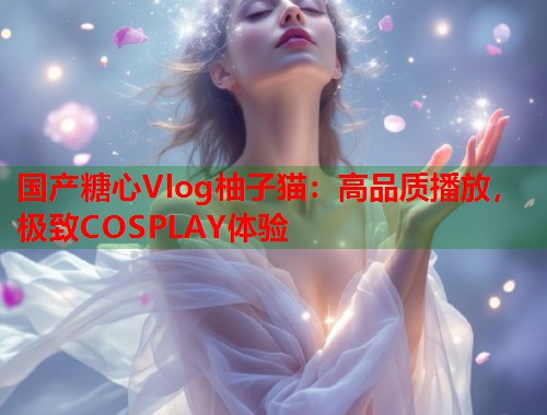 国产糖心Vlog柚子猫：高品质播放，极致COSPLAY体验