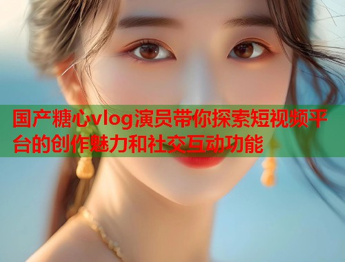 国产糖心vlog演员带你探索短视频平台的创作魅力和社交互动功能