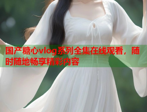 国产糖心vlog系列全集在线观看，随时随地畅享精彩内容