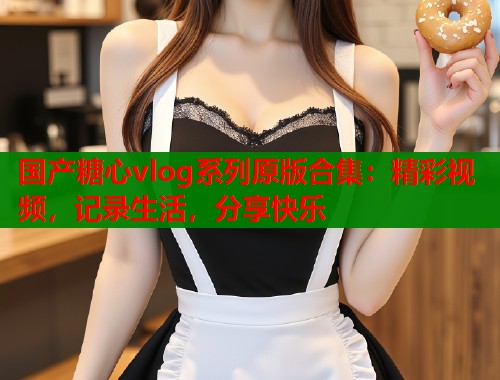 国产糖心vlog系列原版合集：精彩视频，记录生活，分享快乐