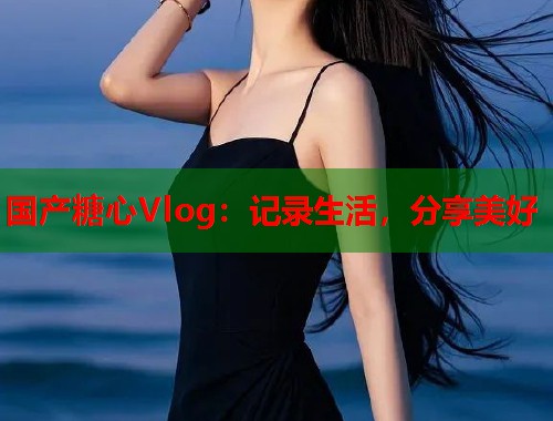 国产糖心Vlog：记录生活，分享美好