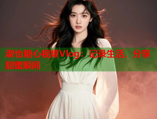 淑怡糖心视频Vlog：记录生活，分享甜蜜瞬间