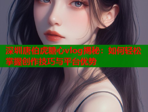 深圳唐伯虎糖心vlog揭秘：如何轻松掌握创作技巧与平台优势