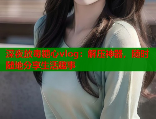 深夜放毒糖心vlog：解压神器，随时随地分享生活趣事