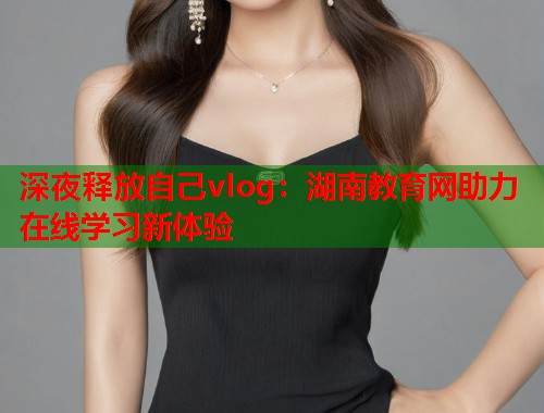 深夜释放自己vlog：湖南教育网助力在线学习新体验