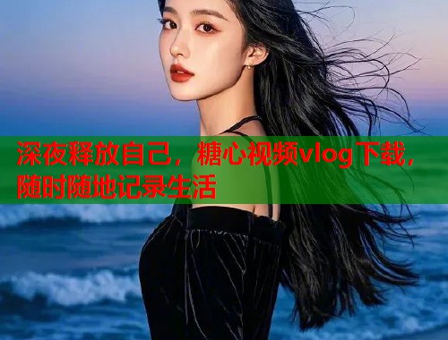 深夜释放自己，糖心视频vlog下载，随时随地记录生活
