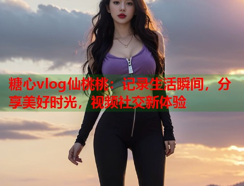 糖心vlog仙桃桃：记录生活瞬间，分享美好时光，视频社交新体验