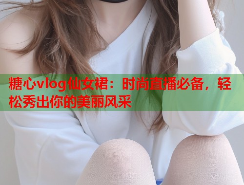 糖心vlog仙女裙：时尚直播必备，轻松秀出你的美丽风采