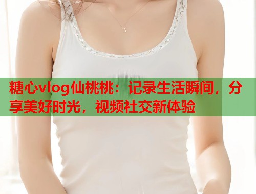 糖心vlog仙桃桃：记录生活瞬间，分享美好时光，视频社交新体验  第2张