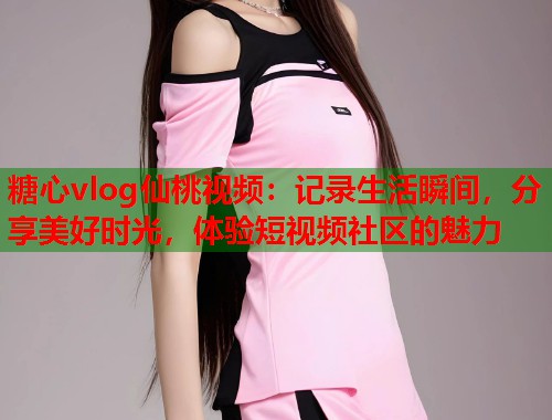 糖心vlog仙桃视频：记录生活瞬间，分享美好时光，体验短视频社区的魅力
