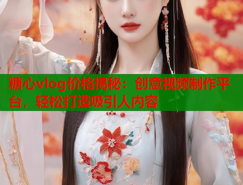 糖心vlog价格揭秘：创意视频制作平台，轻松打造吸引人内容
