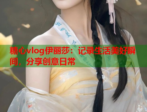 糖心vlog伊丽莎：记录生活美好瞬间，分享创意日常