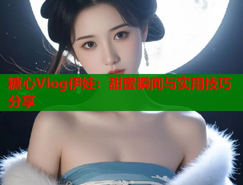 糖心Vlog伊娃：甜蜜瞬间与实用技巧分享
