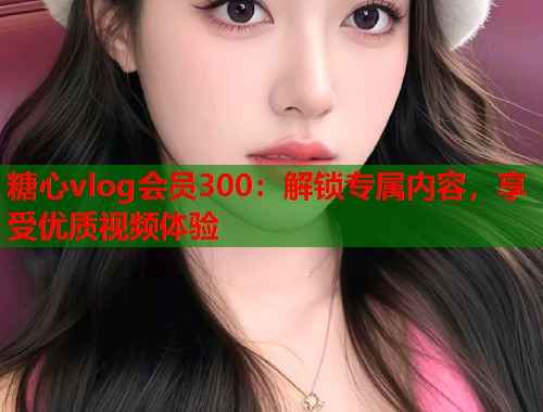 糖心vlog会员300：解锁专属内容，享受优质视频体验  第1张