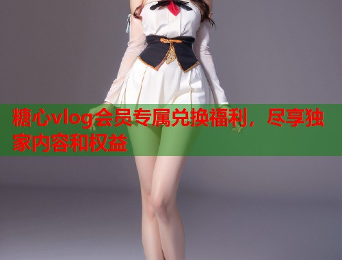 糖心vlog会员专属兑换福利，尽享独家内容和权益
