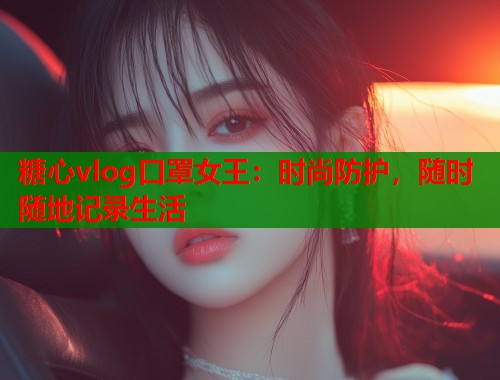 糖心vlog口罩女王：时尚防护，随时随地记录生活