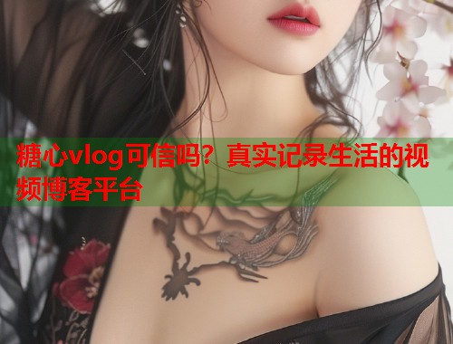 糖心vlog可信吗？真实记录生活的视频博客平台