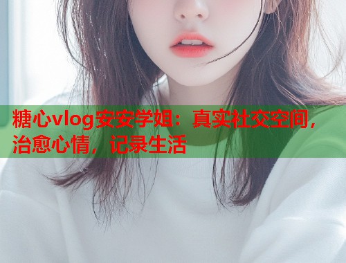 糖心vlog安安学姐：真实社交空间，治愈心情，记录生活