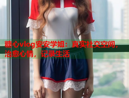 糖心vlog安安学姐：真实社交空间，治愈心情，记录生活  第2张