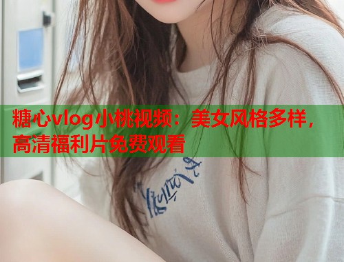 糖心vlog小桃视频：美女风格多样，高清福利片免费观看