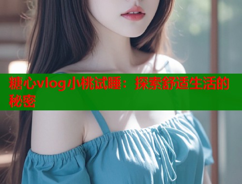 糖心vlog小桃试睡：探索舒适生活的秘密