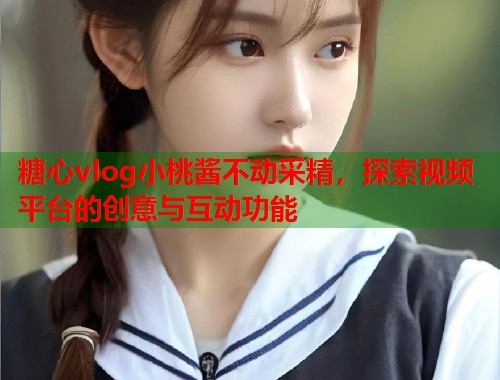 糖心vlog小桃酱不动采精，探索视频平台的创意与互动功能