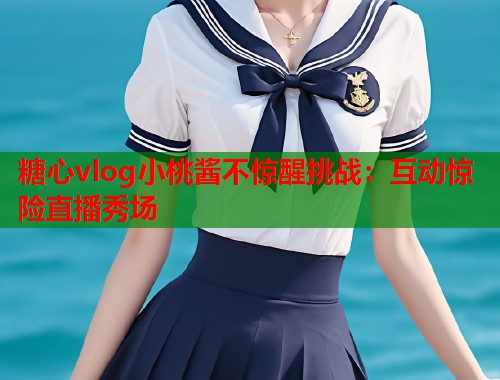 糖心vlog小桃酱不惊醒挑战：互动惊险直播秀场