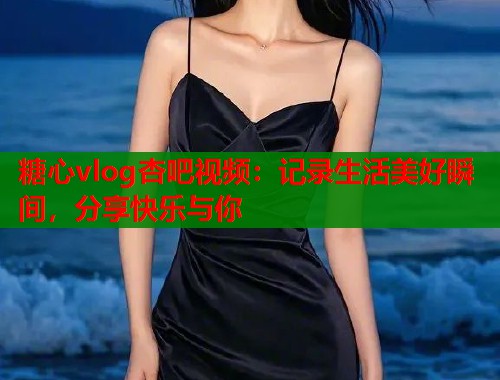 糖心vlog杏吧视频：记录生活美好瞬间，分享快乐与你