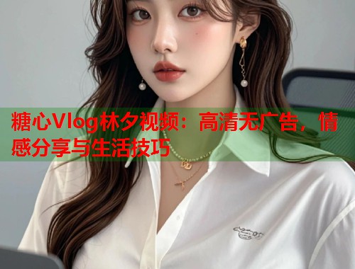 糖心Vlog林夕视频：高清无广告，情感分享与生活技巧