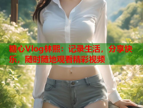 糖心Vlog林熙：记录生活，分享快乐，随时随地观看精彩视频