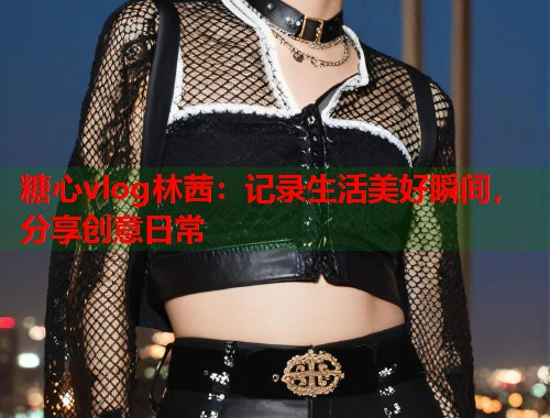 糖心vlog林茜：记录生活美好瞬间，分享创意日常