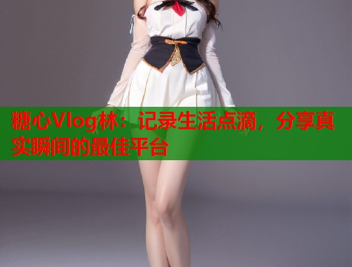 糖心Vlog林：记录生活点滴，分享真实瞬间的最佳平台  第2张