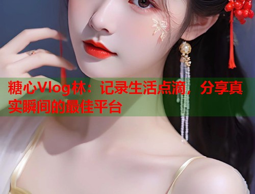 糖心Vlog林：记录生活点滴，分享真实瞬间的最佳平台