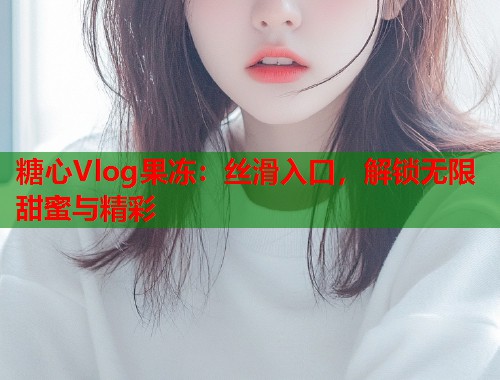 糖心Vlog果冻：丝滑入口，解锁无限甜蜜与精彩
