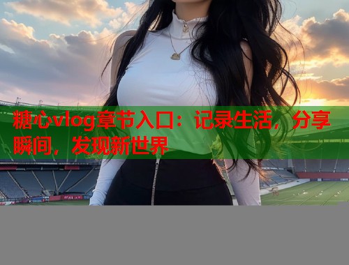 糖心vlog章节入口：记录生活，分享瞬间，发现新世界
