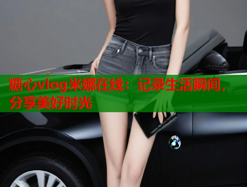 糖心vlog米娜在线：记录生活瞬间，分享美好时光