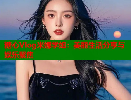 糖心Vlog米娜学姐：美丽生活分享与娱乐聚焦  第2张