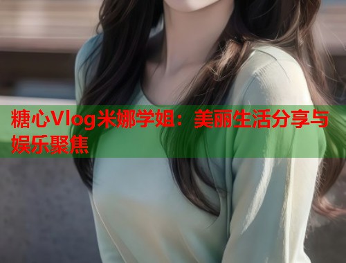糖心Vlog米娜学姐：美丽生活分享与娱乐聚焦