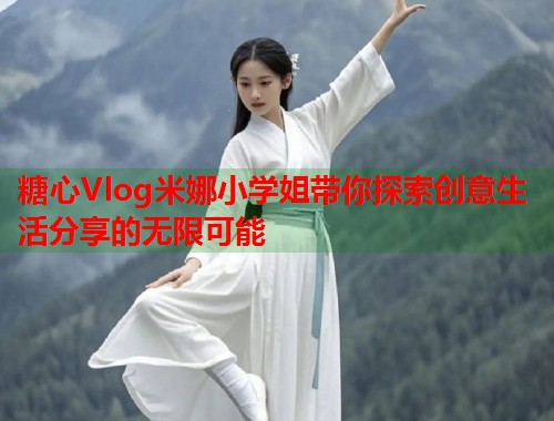 糖心Vlog米娜小学姐带你探索创意生活分享的无限可能