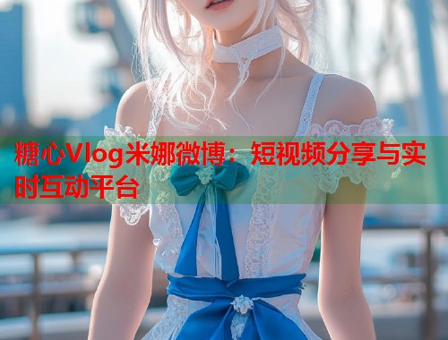 糖心Vlog米娜微博：短视频分享与实时互动平台