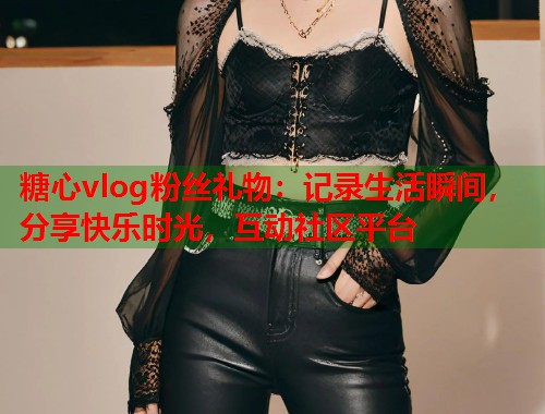 糖心vlog粉丝礼物：记录生活瞬间，分享快乐时光，互动社区平台