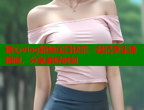 糖心vlog粉丝生日快乐一起记录生活瞬间，分享美好时刻