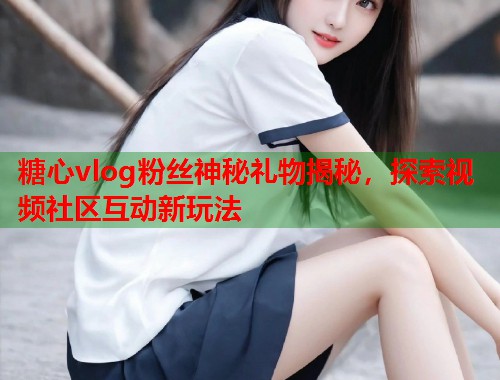 糖心vlog粉丝神秘礼物揭秘，探索视频社区互动新玩法